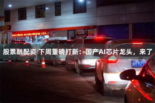 股票融配资 下周重磅打新：国产AI芯片龙头，来了