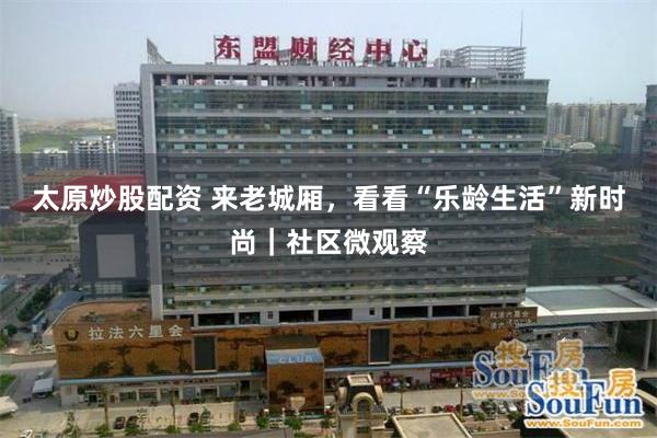 太原炒股配资 来老城厢，看看“乐龄生活”新时尚｜社区微观察