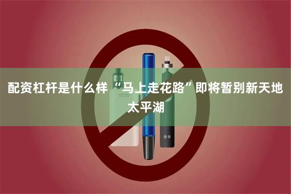 配资杠杆是什么样 “马上走花路”即将暂别新天地太平湖