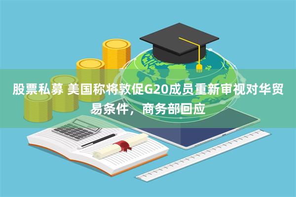 股票私募 美国称将敦促G20成员重新审视对华贸易条件，商务部回应