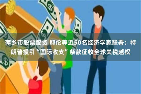 萍乡市股票配资 耶伦等近50名经济学家联署：特朗普援引“国际收支”条款征收全球关税越权