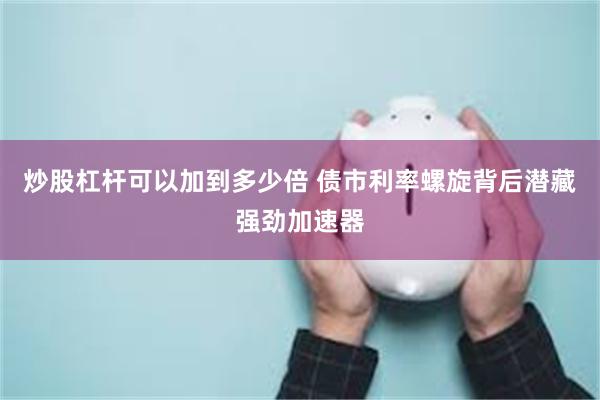 炒股杠杆可以加到多少倍 债市利率螺旋背后潜藏强劲加速器