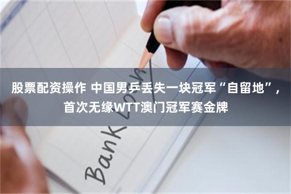 股票配资操作 中国男乒丢失一块冠军“自留地”，首次无缘WTT澳门冠军赛金牌