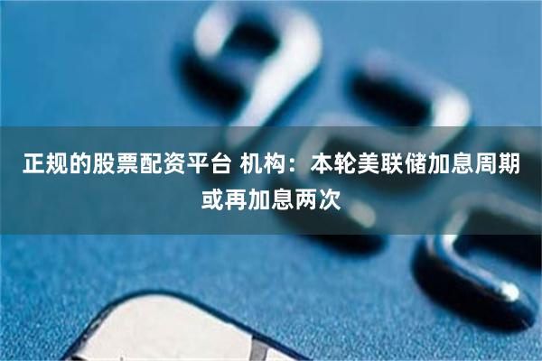 正规的股票配资平台 机构：本轮美联储加息周期或再加息两次