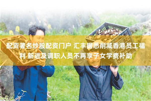 配资著名炒股配资门户 汇丰据悉削减香港员工福利 新进及调职人员不再享子女学费补助