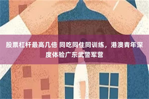 股票杠杆最高几倍 同吃同住同训练，港澳青年深度体验广东武警军营