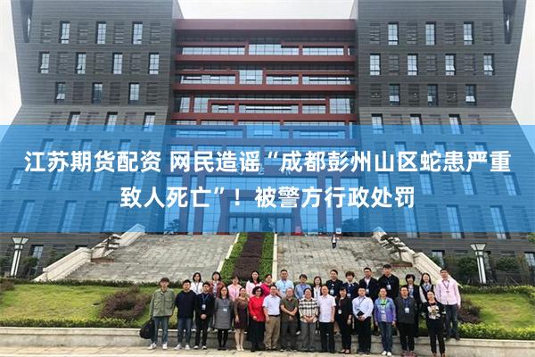 江苏期货配资 网民造谣“成都彭州山区蛇患严重致人死亡”！被警方行政处罚