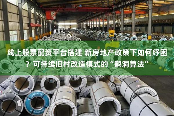 线上股票配资平台搭建 新房地产政策下如何纾困?可持续旧村改造模式的“鹤洞算法”