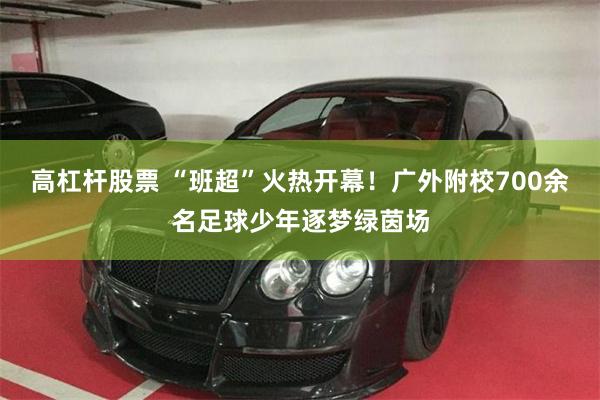 高杠杆股票 “班超”火热开幕！广外附校700余名足球少年逐梦绿茵场