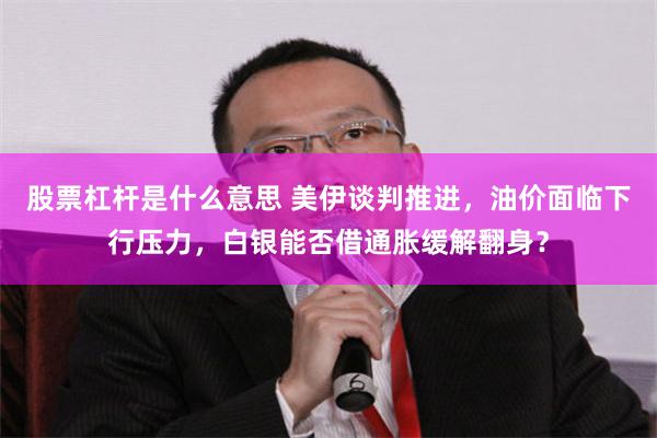 股票杠杆是什么意思 美伊谈判推进，油价面临下行压力，白银能否借通胀缓解翻身？