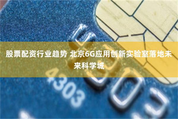 股票配资行业趋势 北京6G应用创新实验室落地未来科学城