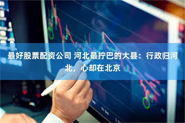 最好股票配资公司 河北最拧巴的大县：行政归河北，心却在北京
