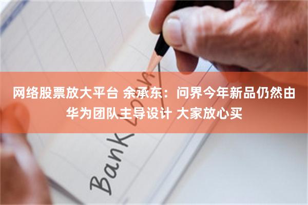 网络股票放大平台 余承东：问界今年新品仍然由华为团队主导设计 大家放心买