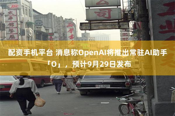 配资手机平台 消息称OpenAI将推出常驻AI助手「O」，预计9月29日发布