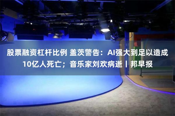 股票融资杠杆比例 盖茨警告：AI强大到足以造成10亿人死亡；音乐家刘欢病逝丨邦早报