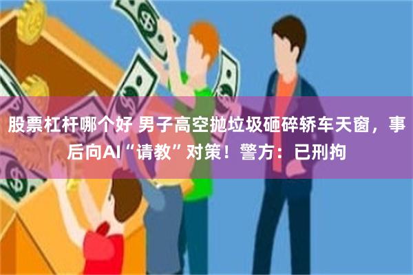 股票杠杆哪个好 男子高空抛垃圾砸碎轿车天窗，事后向AI“请教”对策！警方：已刑拘