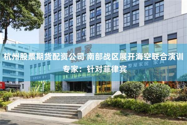 杭州股票期货配资公司 南部战区展开海空联合演训 专家：针对菲律宾