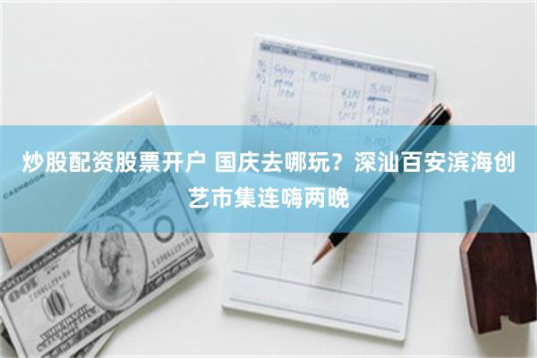 炒股配资股票开户 国庆去哪玩？深汕百安滨海创艺市集连嗨两晚