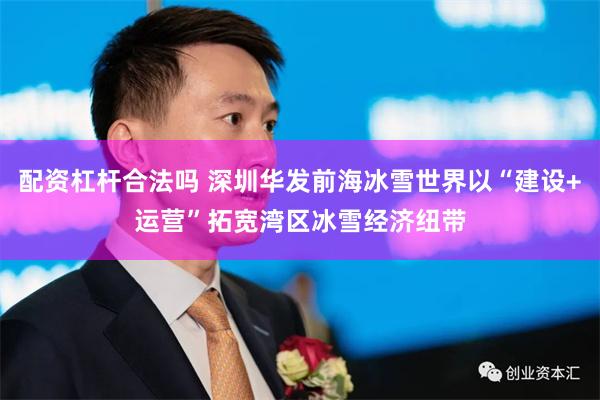 配资杠杆合法吗 深圳华发前海冰雪世界以“建设+运营”拓宽湾区冰雪经济纽带