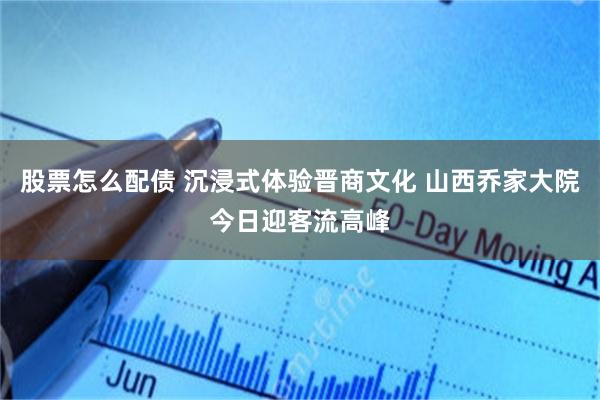 股票怎么配债 沉浸式体验晋商文化 山西乔家大院今日迎客流高峰