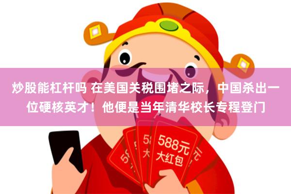 炒股能杠杆吗 在美国关税围堵之际,中国杀出一位硬核英才!他便是当年清华校长专程登门