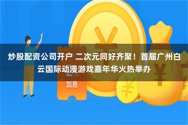炒股配资公司开户 二次元同好齐聚！首届广州白云国际动漫游戏嘉年华火热举办
