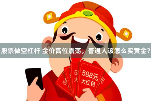 股票做空杠杆 金价高位震荡，普通人该怎么买黄金？