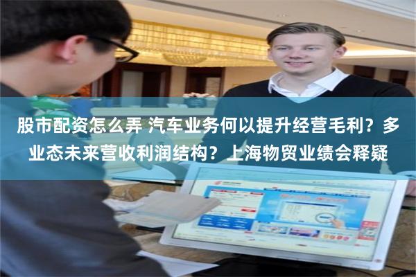 股市配资怎么弄 汽车业务何以提升经营毛利？多业态未来营收利润结构？上海物贸业绩会释疑