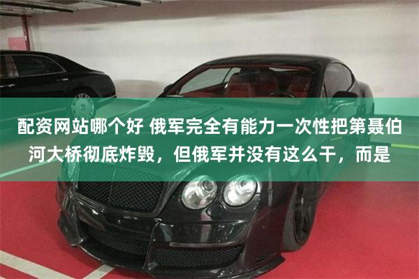 配资网站哪个好 俄军完全有能力一次性把第聂伯河大桥彻底炸毁，但俄军并没有这么干，而是