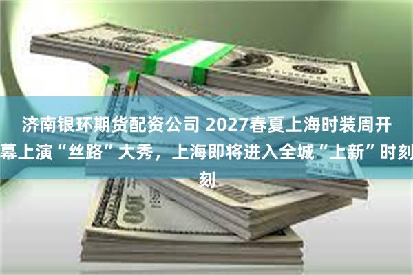 济南银环期货配资公司 2027春夏上海时装周开幕上演“丝路”大秀,上海即将进入全城“上新”时刻