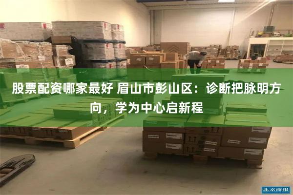 股票配资哪家最好 眉山市彭山区：诊断把脉明方向，学为中心启新程
