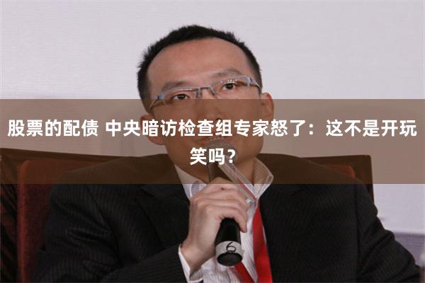 股票的配债 中央暗访检查组专家怒了：这不是开玩笑吗？